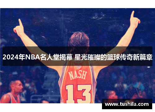 2024年NBA名人堂揭幕 星光璀璨的篮球传奇新篇章