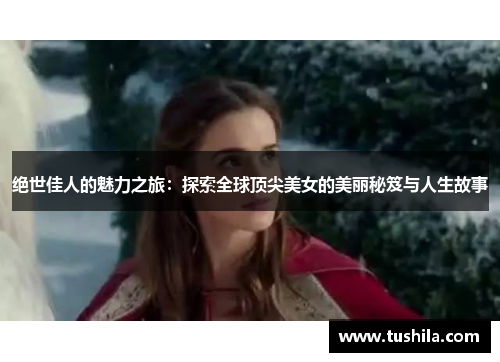 绝世佳人的魅力之旅：探索全球顶尖美女的美丽秘笈与人生故事