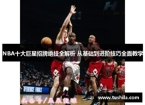 NBA十大巨星招牌绝技全解析 从基础到进阶技巧全面教学
