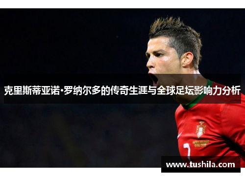 克里斯蒂亚诺·罗纳尔多的传奇生涯与全球足坛影响力分析