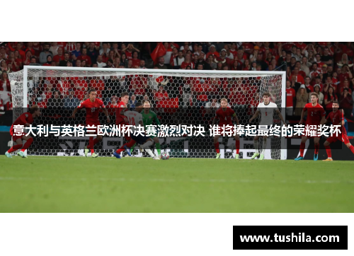 意大利与英格兰欧洲杯决赛激烈对决 谁将捧起最终的荣耀奖杯