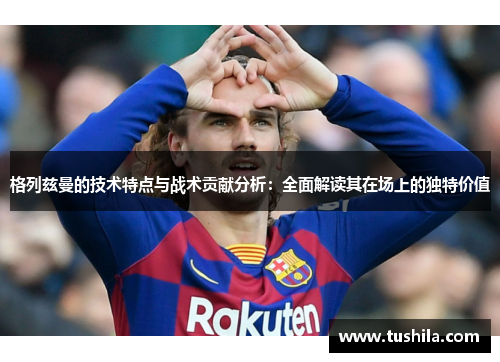 格列兹曼的技术特点与战术贡献分析：全面解读其在场上的独特价值