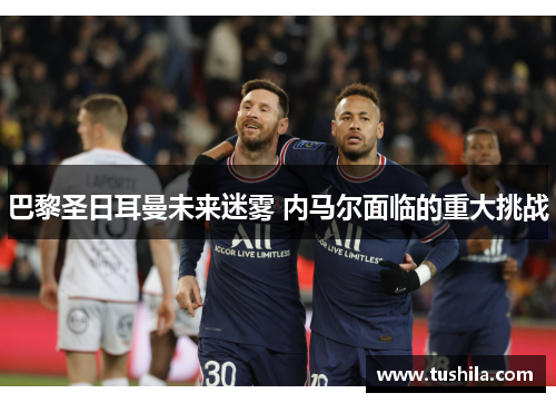 巴黎圣日耳曼未来迷雾 内马尔面临的重大挑战