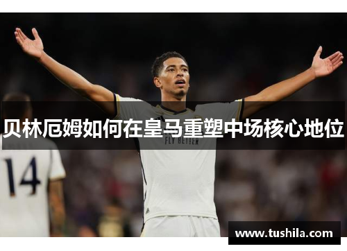 贝林厄姆如何在皇马重塑中场核心地位