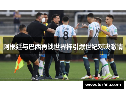 阿根廷与巴西再战世界杯引爆世纪对决激情
