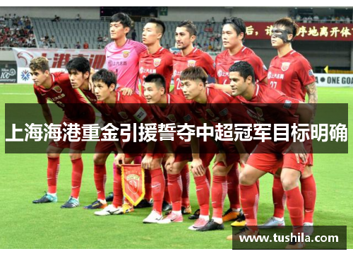 上海海港重金引援誓夺中超冠军目标明确