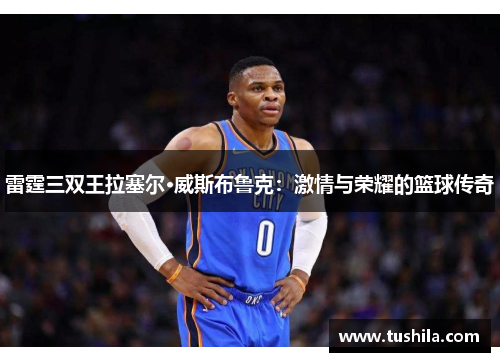 雷霆三双王拉塞尔·威斯布鲁克：激情与荣耀的篮球传奇