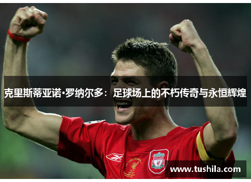 克里斯蒂亚诺·罗纳尔多：足球场上的不朽传奇与永恒辉煌