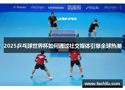 2025乒乓球世界杯如何通过社交媒体引爆全球热潮