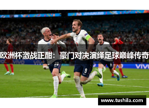 欧洲杯激战正酣：豪门对决演绎足球巅峰传奇