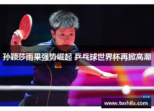 孙颖莎雨果强势崛起 乒乓球世界杯再掀高潮