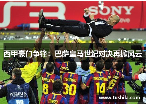 西甲豪门争锋：巴萨皇马世纪对决再掀风云