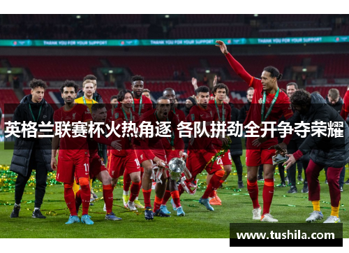 英格兰联赛杯火热角逐 各队拼劲全开争夺荣耀