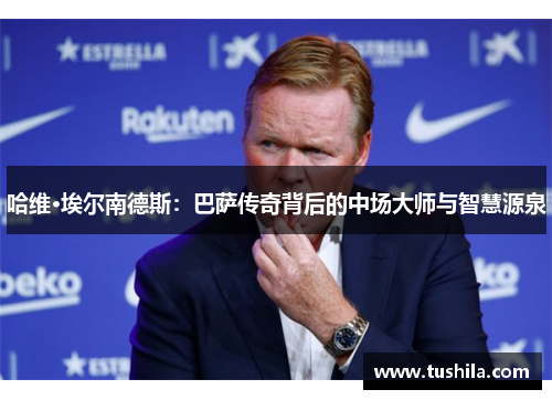 哈维·埃尔南德斯：巴萨传奇背后的中场大师与智慧源泉