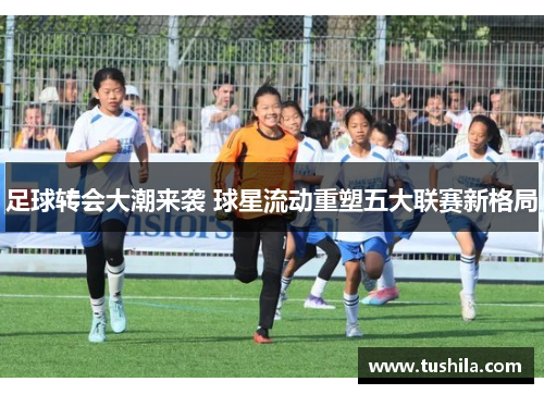 足球转会大潮来袭 球星流动重塑五大联赛新格局