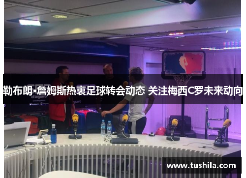 勒布朗·詹姆斯热衷足球转会动态 关注梅西C罗未来动向