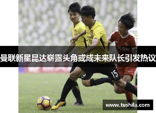 曼联新星昆达崭露头角或成未来队长引发热议