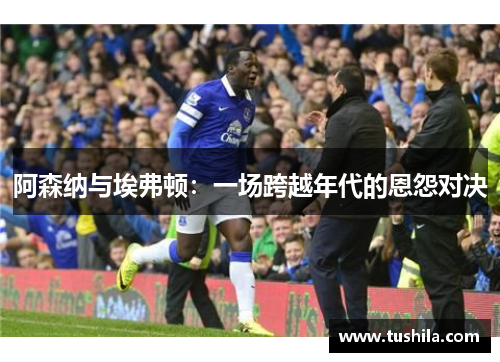阿森纳与埃弗顿：一场跨越年代的恩怨对决