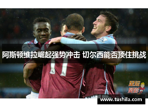 阿斯顿维拉崛起强势冲击 切尔西能否顶住挑战