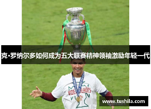 克·罗纳尔多如何成为五大联赛精神领袖激励年轻一代